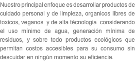 Nuestro principal enfoque es desarrollar productos de cuidado personal y de limpieza, organicos libres de toxicos, veganos y de alta técnologia considerando el uso mínimo de agua, generación mínima de residuos, y sobre todo productos ecológicos que permitan costos accesibles para su consumo sin descuidar en ningún momento su eficiencia.